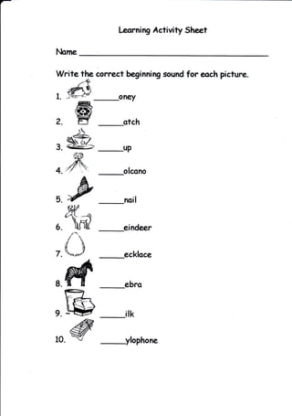 Leorning Activity Sheet




Write the correct beginnirg sound for each picture.
      -+
   *u& t
r.   -g.2/                oneY
            ffi
            s9z
Z. -                      orcn
   _}5-
,g        ,TS
                          up


44Y
5
      "fu
      w
                           noit


6.   d
      i'i
     !E
                           eindeer

     aa
     uu
7.   't+.arlc?'
                          ecklace


8.   M
     r-J-
     :D
                           ebro


9.   ry            _ilk
10        @                ylophone
 