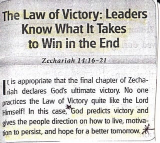Law of Victory:
Know What'lt Takes
to Win in the End
Zechariah tl:16-21
I t is appropriate that the final chapter of Zecha-
lriah declares Gods ultimate victory- No one
practices the Law of l/ictory quite like the Lord
ijimselfl ln this casetod predicts victory and
gives the people direction on how to live, motivq
tion to persist, and hope for a better tomorrow.
 