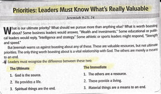 ffi
.-::iT:: ',,'-r.r . l
',' PiiOrities: Leaders Must Know What'i ReClly Valuable i
. jl
1.t,,-,i,i;,ilr*.iillt.ir;,,lii.lri1,il,ii,i*;,rri:'imrit:i-iii;.,iE-,;0'. ,ii*1| ii''
"
''" r'i ' i{l
I
f I rhat is our ultimate prioritv? What should we pursue more than anything else? What is worth boastine
1
UU uOoutZ Some business leaders would answer, "Wealth and investments." Some educational or pollu'
I
*f [.l.rl **ld reply, "lntelligence and strategy." Some athletic or sports leaders might respond' "Strenetn '
1
and speed."
But leremiah warns us against boasting about any of these. These are valuable resources, but not uhimate
]
priorities. The only thing woith boasting about is a vital relationship with God. The others are merely a means
to an end.
.rf Leaders must recognize the difference between these two:
The Ultimate
1- 6od is the source.
2. Fle provides a life.
3. Spiritual things are the end-
Ttrre Immediate
X.. The others are a resource.
2. These provide a living.
3. Material things are a means to an end-
 