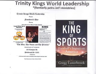 Trinity Kings W&rtd Leadershipl*(formerly petra int'l ministries) /
ffirdnitp ffi,imgg Hor[U fl.ea[ersbi$
fu**a
:fnuilberg's @sy
*w*ag
Biug {Eerretl & @neen &nr$f #nti.!&...*,--
Trlnilty ltf,ngs World
illinirtries
IN)r, gis wtil I g/m. tmm yos"
Elttcrlr {76
Gsl * cm}m lrraI $ril r.sl ,brFred'
I G*llrtftInea*tr$
KIHG
totsffiirrrllr
t r&igr &*lt
r $! qhE ,ff 56t{ ! i}iMisf !N lo
{FSf,(}
f,we r&r ffidl *m ro diltisdsi*l
b{w Ji*itr .rd stsD[. [s sl& ir tftk b
Ahfrr {[6 gr€s tmFE Dt]E$Cf*
to I b6 Lerd f,'*r pllrrrd ilrl I
lEd elrd f". tldr n Id Gdd sl D Nt,
-Siffi Io{ ttr! l5brl lb, d$ &d Mt &r
l@* lif! tr r!€lrl fo. iljldtf, m. hslc
adel fu fi: @ of lod fffiis is iot
{is.t1!M il dnli:gfliI{ jwnei ri I
dl &rdid ,,otr t*. r*hldt I *iil
f,iw fd { *le ssd &qffii8e lE rl, m .til
llr{E $rlt @e httE bs {$yM! lik ?Eq
Dr stll tlw. rrr hc. d Mrcvs, I r{l
d*
's
llrl!fr lil*mr*.d ft.' b{rh
wlll| rul }ffi- e Blrin }{Blihiffi
lspoillhn*fr!q0slsell$ltnotf, S
T
Wt)t fflum, Wll* Birion ffih fltrle Sromise"
(tormcrlp pflm irl'tr minirtrlm)
235 trnstgstr Er.
ffiittshnrsf Ss 15235
Ptu,.r cls,
2We lrmor6od lorwlnt hcrck; *honc:krCr for*lrrtlhry rcffil.
Prryri Xlrr. fobffi,r Drry ry/irntty l&2l.to
 