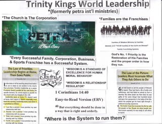 Trinity Kingg WffirEd Leadershipl
*(formerly petra int'l ministries) |
*Families are the Franchises /
I n the midst of all his teaching about how believ-
I ers are to relate to one another in the church,
Paul prioritizes Timothy3 leadership as a pastor.
lf anyone doesnt provide for his own home, the
apostle declares, he cannot expect to provide for
the church with any [ntegrity (1 Tim.5:8).
Leadership starts at home. lf it doesnt work
at home, dont export it. Pastors, especially, must
heed this warning. Leadership works best when it
is prioritized as follows:
1. I am first a person- I must prioritize my own
relationship with God.
2. Second, I am a partner.l must prioritize my
relationship with my spouse.
3. Third, I arn a parent I must prioritize my rela-
tionship with my children.
4. Fourth, lam a pastor. I must prioritize my rela-
tionship with my ministrv. : .
1 Corinthians 14:40
Easy-to-Read Version (ERV)
40 Brt everything shoutd be done in
a way that is right and orderly.
*WISDOM IS A STANDARD OF
EXCELLENCE FOR HUMAN
MORAL BEHAVIOR*
*WISDOM IS A RELATIONSHIP
REGULATOR*
Famllles of Wisdorn Ministry to Familips
Genesis 1t:3 "Till All Families of the Earth are ENesse'd"
Family Franchisin8 SYst0ms
God's No. 1 Priority is the
Restoration of His Families
and the proper order in how
they run.
f od told lonah to call the people of Nineveh
I to repent. They had lived a life of pride and
selfishness, and had failed to submit to God in
worship. But when fonah ran from God, he was
guilty of the same things! God hurnbled lonah
and gave him perspective in the belly of the fish,
where the prophet got his heart right through a
profound worship experience.
'fp fne leader must first incarnate the,life he calls
the people to live. People do what people see.
0nce lonah repented, he was ready to call others
*The Ghurch is The Corporation I
*Every successful Family, corporation, Business,
& sports Franchise has a successful system.
"Where is the SYstern to run them?
 