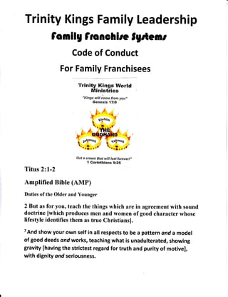 Trinity Kings Family Leadership
fomilg fionehire lgrte mt
Code of Conduct
For Family Franchisees
Trinity Kings World
Ministries
'r,
"Kings will come from you,,
Genesis {716
G et a c row n'illlY:l:
;:r;.,.,,
"
Titus 221-2
Amplified Bible (AMP)
Duties of the Older and Younger
2But as for you, teach the things which are in agreement with sound
doctrine [which produces men and women of good character whose
lifestyle identifies them as true Christiansl.
TAnd show your own self in att respects to be a pattern ond a model
of good deeds ond works, teaching what is unadulterated, showing
gravity [having the strictest regard for truth and purity of motive],
with dignity ond seriousness.
 
