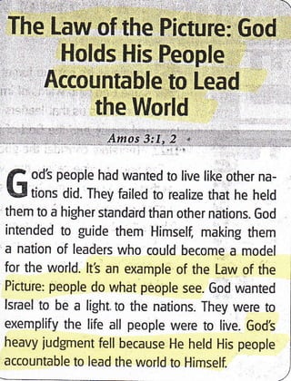')-,.,::. 
The Law of the Picture:,God r
Holds His People' " '
Accountable to Lead
the World
f ods people had wanted to live like other na-
LJ tions did. They failed to realize that he held
them to a higher standard than other nations. God
intended to guide them Himself, making them
a nation of leaders who could become a model
for the world. lt's an example of the Law of the
Picture: people do what people see. God wanted
lsrael to be a light.to the nations. They were to
exemplify the life all people were to live. God's
heavy judgment fell because He held His people
accountable to lead the world to Himself.
 