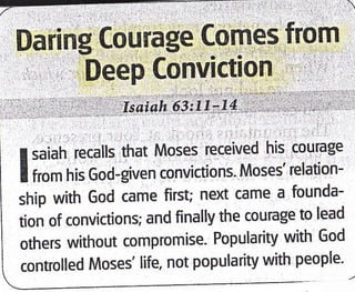 Daring Courage Comes from
' , r''DeeP Convictlon ,' I
,'',ir . r,',,. t, :' ;!:,.',isLiai:bii it ri.a,,.,i,,tf .,f i,.,ii.,;. iii
I saiah recalls that Moses received his courage
I from his God-given convictions' Moses' relation-
ship with God came first; next came a founda-
tion of convictions; and finally the courage to lead
others without compromise. Popularity with God
controlled Moses' life, not popularity with people'
 