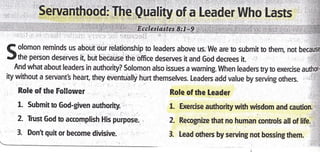 Servanthood: The Quality of a Leader Who Lasts
( olomon reminds us about our relationship to leaders above us. We are to submit to them, not because
rJthe person deserves it, but because the office deserves it and God decrees it.
And what about leaders in authority? Solomon also issues a warning- When leaders try to exercise authot:
ity without a serVant3 heart, they eventually hurt themselves. Leaders add value by serving others . ,ii
Role of the Follower
1. Submit rc God-given authority.
2. Trust God to accomplish His purpose.
3. Dont quit or become divisive.
Role of the Leader : ,i
,.i
1. Exercise authority with wisdom and caution.;,t.
' ,'. ]'.]
2. Recognize that no human controls all of life. :, l
3. leadothersbyservingnotbossingthem. :
 