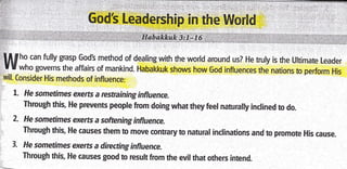 lf[f ho can fully grasp GodS method of dealing with the world around us? He truly is the Ultimate Leader
t r who governs the affairs of mankind. Habakkuk shows how God influences the nations to perform His'will.
Consider His methods of influence:
l. He somertmes exerts a restraining influence.
: Through this, He prevents people from doing what they feet naturally inclined to do.
2- He sometimes exerts a softening influence.
" Through this, He causes them to move contrary to natural inclinations and to promote His cause.
3. He sometimes exerts a directing influence.
Through this, He causes good to result from the evil that others intend.
 