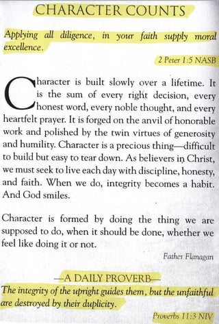 CHARACTER COUNTS
Applying all diligence,
excellence.
in your faith supply moral
2 Percr 1;,i NA.II
haracter is built slowly over a lifetime. It
is the sum of every rig(t decision, every
honest word, every noble thought, and every
heartfelt prayer. It is forged on rhe anvil of honorable
work and polished by the rwin virtues of generosity
and humility. Character is a precious thing-difficult
to build but easy ro rear down. As believers in Christ,
we must seek to live each day with discipline, honesty,
and faith. 7hen we do, integriry becomes a habit.
And God smiles.
Character is formed by doing the thing we are
supposed to do, when it should be done, whether we
feel like doing it or nor.
Father: Flxnagtm
-A
DAILY PROVEITE-
The integrity of the upright gutid.es them, but the unfaithful
are destroyedby their duplicity.
pllrrerbs I i:J ldIV
 