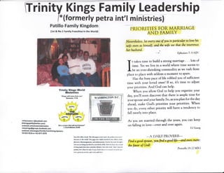 fiinity Kings Family Leadership
/*(formerly petra int't ministries)
Patillo Family Kingdom
{lrt & No.l Famlly Franchlse in the World)
liro liE ir lib e bor*. ThE Erlc pegr ir pu nmq thr prlxt yuur i3t'r.r
rtu*irru m &r vodrl Thr p6a m r &ily red ql ?ss €l[rrii, isiiilL
pkuu*,dirurego** udc&irwolr Ery bl dey pur th,ru6htr
ml*xrrebdr$ir*flrtd h priutbu{r0ttilt Hou bF l*M"tfu rso{d
bbcirEtrEd. dtr M rrrrd &{.Uihm"{rr$ rht urrd "fon" mus br
xritltq *r k lh"tr bs sid of Jw lxul ttw ir s r rta{&l uf srrhk pu
Fs" Sffiffi HYi(4 rnl sst vdldatr
PRIORITI ES TOR MARRIAGE
AN D FAMILY
Neuertlules s,let eust) mc of lou n porticular so loue hds
wife even as himseffi ot:d- ttw wde see t]tu slw teuercrtte'
lwrlwsband
EPhesians 5133 KIV'
t takes time to build a smong mardage ' ' ' lom of
time. Yet we live in a world where tirne seems to
be an ever-shrinking comnrodity as we rush from
place to place with seldom a mornent to spare'
Has the busy pace of life robbed you of sufficient
time with your loved ones? lf so, it'$ time to adju$t
your priorities' And Cod can hetP'
When you allow God to help you organize your
day, you'll soon discover tha[ there is ample time for
your spouse and yeiur family. So, as you plan for the day
ahead, rnake Cod's priorities your priorities' '$fhen
you do, every other priority will have a tendency to
fall neatly into place.
As you are married through the years, you can keep
on falling in love-over and over again'
hil lirung
*A DAILY PROVERB-
Frnd a god.spouse, yN fmd a gdhfe<nd eum nnffie i
the fawr of Gd'l
Prcr,erhs I8:3J L{su
rintryrcstort"l@oltlooh"oodr
PSLlnlrp.tfl lo{rrrlrt*"mmf
&Eetod.eff n/on€q,irdomroice
rhltykirEspErowiferebosk,conr
etebook.:om/p*ger/Family.F:enrhhfug.$yrtrms
?4-6!X-$U6 0r 412€77ilgr0
66ri crtrr rlr.t F{fl&*tfo.GF/f'
I CslnthlffiErtE
@r@iq*Elllllii$.lngrq:i
AtrHINGTON M,il
ffi-.. 3ffiw];r,'.XPt!:;
 