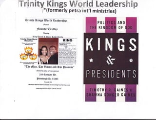 Yre m ity_Kings tMffiffitd l-eader$h Ep
' -1*(formerly
petra int'l ministries)
ffirinitp nh"inge ?Hgorlt fl"esDersDtr
fu*dr
Jfoun[ers's @ap
*waog
PtIL
ffi1il
OTH
HI
[HB
OF
Trinity l(lnga World
t/linistrles
"ivrgs ridfl cpme tbfi rEu"
6HCdl {rri
KING
tol-ollo*t trtYrr
I lsnl' tr$lt
t So IhE ydr SON ! ,lffiram hM b
iFIUILT
Ftrn rtu. f;SS' $d m diritgsirrr
tllsw ,iFh .Hl wtr Ior dts i! *k b
porrm i$rr rEcFpl. rtFudl"
ro tha L{r{ wrr plEr*rd {lrr I
trd ,rhqd lt, rhfu. t rd tul &d E ilt,
'*irFr Fr l$E dd iil OB ed Nl [rr
lonf lifE tr rulrl trif, Je6.tf. mr hEri
idwl ftr lhc dd ot ror ffii6 bs fst
di*ffi| ir dfilnldsi4 imis, , I
rrfl d. i,h.r lu hm dadl I tri'll
tir ,il ! *l*.d diemiiS lFrq e altn
thlE *rll tssr hftr tM FrSm! Ukc Fq
d s'l .ltm sd h. rr Mffirli I iil
alt td $)fr ym llrrBrl6il t6. t{.h
Ml6 rnd lsr - F ftit ir Fu ltft{lrt
s sil lrrr D ryl eh6 1.0*r. &
GllecrBmlrr.lsifit 6,
*@be
fflnm, W,beBision snt 0[[e lFrotnfss,,
{tormertp Sffrr fut't minietri*)
235 @asrgflrr @r.
lBittshursh Ss lS2BS
twerranorGodtur*n",*Irff ll',,*,*r*tors,fi irth'yruffi r.
pEy.d Xtng SotoMk tr.F slt nilv l&2&fo
f,1il
RE
 