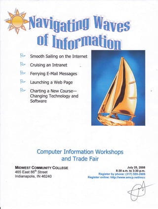 l^
   e    Smooth Sailing on the Internet

   F=    Cruising an Intranet

   F"    Ferrying E-Mail Messages

   F-    Launching a Web Page
   p     Charting a New Course-
         Changing Teehnology and
         Software




             Ccmputer Informatlon Werkshops
                     and Trade Fair
Mnwnsr ConmuNlrY Colmoe                                                 July 25, 2008
                                                                8:30 a.m. to 3:30 p.m.
465 East 86th Street                              Register by phone: (317) 555-3909
lndianapolis, lN 46240                    Register online: http:/lvnrw.emcp.neUmcc
 
