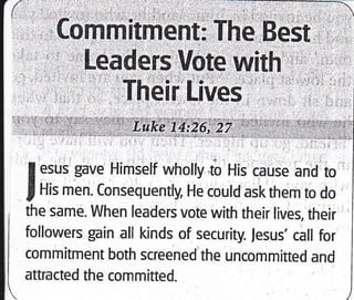 Leaders Vote with
Their Lives
I esus gave Himself wholly to His cause and to
I His men. Consequently, He could ask them to do
, the same. When leaders vote whh their lives, their
I followers gain all kinds of security. lesus' call for
I commitment both screened the uncommitted and
' attracted the committed.
 
