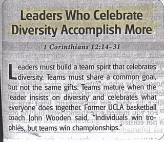 I,'t
, Leaders Who Celebrate
li',.Diversity Rccomplish More'' ]
I Corinthians I2:74-31
I eaders must build a team spirit that celebrates
Ldiversity. Teams must share a common goal.
but not the same gifts. Teams mature when the
leader insists on diversity and celebrates what
everyone does together. Former UCLA basketball
codch lohn Wooden said, "lndividuals win tro-
phies, but teams win championships."
 
