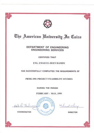 @, &*rrican IHniuewitgBn 6.dirs
DEPARTMENT OF ENGINEERING
ENGINEERING SERVICES
CERTIFIES THAT
ENG. EMAT} EL.[DE,E,I HAN{DY
HAS SUCCESSFULLY COMPLETED THE REQUIREMENTS OF
PRMG O5O: PROJE,CT FE,ASIBILITY STTIDIES
DURING THE PERIOD
FEBRTIARY - MAY, lggg
$"k("^Jqfu
ry-
6
-n.i
{*"1
Clt
v
fr(3
/,*:r ttl
?'-.s
*,e.
fr-l
COORDINATOR D!RECTOR
 