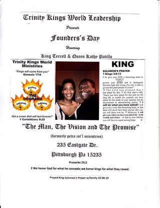 T
Ctriuity Thirgs Borl[ Tleu[ eubip
?aazr,tzo
froun[erg'Bl&uy
?/ar,nnlrry
Thing 6,erc eLL & @uee n Thutlly lpstf Uo
Trinity Kings World
Ministries
"Kings will come from you,'
Genesis {7:6
Get a crown that will last forever!"
I Gorinthians 9:25
KING
SOLOMON'S PRAYER
I Kings 3:9-{3
e So gtrve your SON a disceming heart to
(FAMILY)
(SELF)
govem your peop16 and to distinguish
between right and wrong. For who is able to
govem this great people ofyours?"
10 The Lord was pleased that I
had asked for this. 11 So God said to ME,
"Since you have asked for this and not for
long life or wealth for yourself, nor have
asked for the death ofyour enemies but for
discemment in administering justice, 12 I
will do what you have asked! Iwill
give you a wise and discerning heart, so that
there will never have been anyone like you,
nor will there ever be. i3 Moreover, I will
give you what you have not asked for - both
wealth and honor - so that in your lifetime
you will have no equal among kings. O
"@l)t ffilun,@btts,isior trr[ @be ]promise"
(tormerlp petru irt'l minirtrier)
235 @ustgutt lBr.
mtffsbursb lPs 15235
Proverbs 25:2
2 we honor God for what he conceals; we honor kings for what they reveal.
Prayed King Solomon's Prayer w/family 10-28-10
 