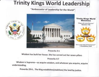 TrinitY Kinffiorld Leadershipl
"Ambassador of Leadership for the World,,f
Op
Trinity Kings World
Ministries
"Kings witl come from you,;
Genesis l7:6
Get a crown that will last forever!,,
{ Gorinthians g:25
Proverbs 9:1
Wisdom has built her house. She has carved out her seven pillars
Proverbs 4:7
wisdom is supreme-so acquire wisdom, and whatever you acquire, acquire
understanding.
Proverbs 29.4.-. The King establishes(stabilizes) the land by justice.
 