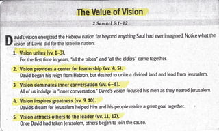 I
The Value of lision
2 Samuel 5:1-12
avid's vision energized the Hebrew nation far beyond anything Saul had ever imagined. Notic! what the
vision of David did for the lsraelite nation:
1. Vision unites (w. tr-3).
For the first time in years, "all the tribes" and 'hll the elders" came together"
2. Vision provides a center for leadership (vv. 4, 5).
David began his reign from Hebron, but desired to unite a divided land and lead from lerusalem.
3. Vision dominates inner conversation (vv. 6-8).
All of us indulge in "inner tonversation." David's vision focused his men as they neared lerusalem.
4. Vision inspires gleatness (vv. 9.10).
David's dream for lerusalem helped him and his people realize a great goal together.
5. Vision attracts others to the leader (vv. 11, 12)-
0nce David had taken lerusalem, others began to ioin the cause.
 