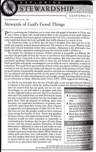 CON FORM ITY
f)aul is cautioning the Colossians not to stray from the gospel o[ freedom in Christand
I not to listen to those who would submit them to the restraints of man-made religious
rules. For example, Paul warns against asceticism (see Col 2221), arenunciation of the ma-
terial world that denies the body'and holds that bodily pleasure is a source of sin.
For Christians toda6 as in i,aul's day, the issue is complex. How does one live in the
world and properly stbward physical pleasures? The culture in the current'Western world
tends more toward hedonism rather than asceticism. Hedonism is the philosophy that
people should deny themselves nothing because the material world is all there is.
The answer for Chrisiians is balance. Neither extreme is acceptable nor Biblical. [e
can enjoy the good gifts of God, but we are to use them in ways that glorify God and that
conform to Jesus?'commands to love others and ourselves. But what does that look like,
practically speaking? Determining where to draw the line between the righteous or. oi
God's good gifts and greedy oveiindulgence can be difficult and is, ultimately, a matter of
conscience. Too much of our perverted use of food, drink, sex, leisure, hobbies or anything
can lead us into sin, harm our bodies and obscure our sense of the presence of God. Theri ,
are good reasons to prayerfully discipline ourselves and limit oor.onsrrmption of resourcgs;
For our physical and spiritual growth, for the good of the kingdom of God, and fpr the
benefit of others, it's often advantageous to call enough, enough. Rr,o*i.rg *h.n to do so ii
an act of freedom !q Qhrist. RJformer John Calvin (7509-ti64) sqggesti the iolowiig.i'',.".
Let this be our principle: that the use of God's gifts is not wrongly directed when ir.
is referred to,that end to which the Author himself created and destined them,.fot.
since he created them for ogr good, not for our ruin.
.Accordingly, no one will hold to a straighter path than
he who diligently looks to this end. Now if we ponder to
what end God,created food, we shall find that he meant
not only to provide for necessity but also for delight and
good cheer. Thus thb purppse of clothing, apart from
necessity, was comelinJss and decency. L !iar..r, t.ee.,
and fruits, apart from their various uses, there is beauty
of appearance and pleasantness of odor (Ge 2:9). For if
this were hot true, the piophet would not have reckoned
them among the benefits of God, "[wine that gladdens
the heart of man, oil toiirake his face shine]" (Ps 104:15).
Scripture'would not hive reminded us repearedly in
commending his kindness, that he gave all such things
to men. And the natural qualities themselves.of things
demonstrate suffic,iently,to what end and intent we may
enjoy thern ... What?,Did he not so distinguish colors as
to make some more lovely than others? Vhat? Did he not
.endow gold and,silver, ivory and marble, with a loveli-
ness that renders theln more precious than bther-tnetals
or stones? Did he not, in short, render many things at-
tractive to us, apart from their necessary use?
GO TO PAGE'rs66 FOR THE NEXT ExeLqRlryG,.q
Go ro PAGE 1s66 FoFr rHE NExr ExpLoRtNG srEwAFDSHtFr.!
tllllllllllllllllllllllllllllllllllllllllllllllllllllilIrilil1ililil[Iil1ilnilnilililil1ilnil1il[il1ilt
 