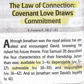 Covenant Love Draws
Cornmitment
...r..,:,,1.,q,.,.,,,,,1",S.q)x1ltel !0,:J14,i,' : l',' :l
fi lthough lonathan was the royal prince, he ex-
flahed and encouraged David, knowing he
risked his future throne. First Samuel 20 describes
the four characteristics of their friendship. lona-
than was: available (vv- 1-4); dependqble (yv. 5-
17); vuinerable (w. 18-33); and res'ponsibie
@.)4-42). And so lonathan won David's loyaltY
(v.41).
 