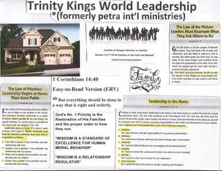 Trinily Kings World Leadership
lxtrTorm"?iy petra int'l ministrfres!
Famlller of Wisdonr lMinistra to Fanrilies
Genesis 12:3 "[ill All Fanrilies of the Earth are Blelsed,,
f od told lonah to call the people of Nineveh
J to repent. They had lived a life of pride and
selfishness, and had failed to submit to God in
worship. But when lonah ran from God, he was
guilty of the same things! God hurnbled lonah
and gave him perspective in the belly of the fish,
where the prophet got his heart right through a
profound worship experience.
7p fne leader must first incarnate the,life he calls
the people to live. People do what people see.
0nce lonah repented, he was ready to call others
I n the midst of all his teaching about how believ-
I ers are to relate to one another in the church,
Paul prioritizes Timothyb leadership as a pastor.
lf anyone doesnt provide for his cwn home, the
apostle declares, he cannot expect to provide for
the church with any integriry (1 Tim.5:8).
Leadership starts at hgrlre. it doesnt work
at home, dont export it- Pastors, especially, must
heed this warning. Leadership works best when it
is prioritized as follows:
1. I am first a person I must prioritize my own
relationship with God.
2. Second, I am a partner. I must prioritize my
relationship with my spouse.
3. Third, I am a parent I must prioritize my rela-
tionship with my children.
4. Fourth, I am a pasfor. I must prioritize my rela-
tionship with my ministry.
Family Franchiring Systems
trf'ontrary
to what many teach, leadership in the home is not about power or control. paul as115 for mutual
'submission (Eph.5:21) and calls husbands to be Christ-figures(5:23-25).And how did Christ lead the
church? He provide.d,raught, wept, healed, and died on a cross. Spirhual leadership means giving up yourself
fgr.sgmeone else (5:25). !t means assuming responsibility for the health and developmeniof y-ou otation-
ships, Evaluate your home leadership in each of the following categories:
1. tnitiative
Dolgivedirectionandtakeresponsibilityformyprimaryrelationships?,.|..
2.. lntimacy
Do I experience intimacy with God and others through open conversation?
3. lnfluence
Do I exercise biblical influence by encouraging and developing others7
4. tntegrity
Do I lead an honest life, unashamed of who I am when no one is looking?
Am I secure in who I am in Christ? 0r am I defensive?
6. lnner Character
Do I exhibit the fruir of the Spirit in my lifg including self-discipline?
Do
flifli[,'nlfrlJ iilillli:l),i
1 Corinthians 14:40
Easy-to-Read Version (ERV)
40 grt everything shoutd be done in
a way that is right and orderly.
God's No. 1 Priority is the
Restoration of His Families
and the proper order in how
they run.
*WISDOM IS A STANDARD OF
EXCELLENGE FOR HUMAN
MORAL BEHAVIOR*
*WISDOM IS A RELATIONSHIP
REGULATOR-
 