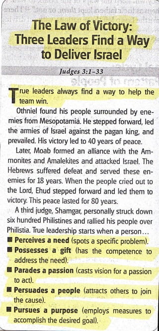 The Law of lfictory:
Three Leaders Find a Way
to Deliver lsrael
ludgcs 3:1-33
f rue leaders always find a way to help the
I team win.
Othniel found his people surrounded by ene-
mies from Mesopotamia. He stepped forward, led
the armies of lsrael against the pagan king, and
prevailed. His victory led to 40 years of peace.
Late4 Moab formed an alliance with the Am-
monites and Amalekites and attacked lErael. The
Hebrews suffered defeat and served these en-
emies for 18 years. When the people cried out to
the Lord, Ehud stepped forward and led them to
victory. This peace lasted for 80 years.
A third iudge, Shamgar, personally struck down
six hundred Philistines and rallied his people over
Philistia. True leadership starts when a person...
I Ferceives a need (spots a specific problem).
I Possesses a gift (has the competence to
address the need).
I Parades a passion (casts vision for a passion
to act).
I Persuades a people (attracts others to join I
the cause). I
I Pursues a pu[pose (employs ,.urr,., ,o I
accomplish the desired goal). I
I
 