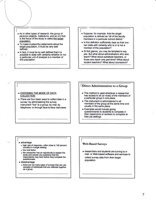 r       As in other types of research, the group of
            persons (objects, institutions, and so on) that
                                                                    r-
                                                                    r    Suppose, for example, that the target
                                                                         population is defined as "all of the faculty
            is the focus of the study is called the target
                                                                        "members in a particular school district.'
            pooulation.
                                                                    r   ls this definition sufficiently clear so that one
    r       To make trustworthy statements about the                    can state with certainty wtro is or is not a
            target population, it must be very well
                                                                        member of this population?
            defined.
    r       ln fact, it must be so well defined that it is
                                                                    r   Atfirst glance, you may be tempted to say
            possible to state with certainty whether or not             yes. But what about administrators who also
            a particular unit of analysis is a member of                teach? What about subsiltute teachers, or
            this population.                                            those who teach only part-time? What about
                                                                        student teachers? What about counselors?




                                                                    IDit                                to a Group
                                                                               "tAdminisration
        r   CHOOSING THE MODE OF DATA                               r       This method is used when'ever a researcher
            COLLECTION                                                      has access to all (or most) of the members of
        r                                                                   a particular group in one place.
            There are four basic ways to collect data in a
            survey: by administering the survey                     r       The instrument is administered to all
                                                                            members of the group at the same time and
            instrument "live" to a group; by mail; by
                                                                            usually in the same place.
            telephone; or through face-to-face interviews.
                                                                    r       Examples would include giving
                                                                            questionnaires to students to complete in
                                                                            their classrooms or workers to complete at
                                                                            their job settings.




    I

    I
        r    advantage
             B high rate of responsF-often close to 100 percenl
                                                                     Veb-Based Suweys
               (usually in a single setting).
             o low cost factor,
             o the researcher has an opportunity to explain the
                                                                        r   researchers and students are turning to e-
               stridy and ansrrtrer any qrcslions that the                  mail- or Web-based softrvare and services to
               respondents may have before they complete the                collect survey data from their target
'              questionnaire.
                                                                            population.
        r    disadvantage
             n there are nol many types of surveys that can use
               samples of irdividuals that are collected together
               as a gfoup




                                                                                                                            7
 