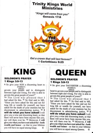 Trinity Kings World
Ministries
"Kings will come from you,,
Genesis i7;6
Get a crown that wiil tast forever!,,
f Gorinthians 9:2S
QUEENKING
SOLOMON'S PRAYER
'l Kings 3:9-{3
e So grve your SON a discerning heart to
(FAMILY)
(SELF)
govern your peoplb and to distinguish
between right and wrong. For who is able to
govem this great people ofyours?"
10 The Lord was pleased that I
had asked for this. 11 So God said to ME,
"Since you have asked for this and not for
long life or wealth for yourself, nor have
asked for the death ofyour enemies but for
discemment in administering justice, 12 I
will do what you have asked! I will
give you a wise and disceming heart, so that
there will never have been anyone like you,
nor will there ever be. 13 Moreover, I witl
give you what you have not asked for - both
wealth and honor - so that in your lifetime
you will have no equal among kings. . O
SOLOMON'S PRAYER
{ Kings 3:9-,t3
e So give your DAUGIITER a disceming
(FAMILY)
. (SELF)
Jreart to govem your peopl'e and to distinguish
between right and wrong. For who is able to
govem this great people ofyours?,'
10 The Lord was pleased that I
had asked for this. 11 So God said to ME,
"Since you have asked for this and not for
long life or wealth for yourself, nor have
asked for the death ofyow enemies but for
discemment in administering justice, te ;
will do what you have aiked! lwill
give you a wise and disceming heart, so that
there will never have been anyone like you,
nor will there ever be. 13 Moreover, I will
give you what you have not asked for - both
wealth and honor - so that in your lifetime
you will have no equal among eueens. @
 