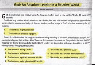 f od is an absolute in a relative world. So how can leaders learn to rely on Him? Psalm 18 gives some
lJl unr*.,r.
David not only models what it means to be a leader, but also how to lean completely on the God who
transcends the universe and judges it. Human leaders can find refuge in Gods absolute leadership for two
reasons:
1. The Lord is a mighty Protector.
2. The Lord is an effective Equipper. ,i
Psalm 18:1-29.describes the tangible benefits of living according to this truth. When leaders adopl it, theY
it
can perform beyond their abitities. Why? Because God enables them to do so. The psalmist declares that God
"teaches" or "trains" their hands for battle (18:34). Leaders are to emulate both roles, in addition to sevetal I
others pictured throughout the psalms:
1. The leader as a king (20:9)
2. The leader as a shepherd (23:1)
3- The leader as a guide/counselor (48:14)
. 4 The leader as a disciplinarian (50:16-21)
5. The leader as a provider (72:6)
5. The leader as a creator/innovator (95:5) . l:ii
Z The leaderas a worker/producer (107:3il ,.i,
 