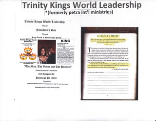 lrninity Kings W@rld Leadership
l*(formerly petra int'l ministries)
ffirinitp I&fngr Horlt {.eaDersbtp
fumta
:founDers's @np
*xa**g
Sdng (Eerrutl & @ueen &attp Satittr
Trlnity Xings lllorld
illinistries
"'Kngs wtlt aofietfrm Wu"
OmHlt l?!e
I Corlilthlrc t!25
K!NG
,olowx'arr Ylr
t l&rir tr*ti
, $s girE pr sN a oiffirt* b*n b
{FTMTLY]
*o* r*, f,S'dl ud b disidsiin
H$ffi ,iEll r$l sMS $tr *ts & lth h
sors ihis B@ Fpl. olpd
!o -lhc lard s'rr pl(nrrd {trrl !
lM trl*4 frr frir n k 6oJ M E Mf,,
''siHi F hrE dld Iu rlrr ed et lar
brg fifr tr flld* Br Jeddif, m( hBa
M*61 fF tln dd ol' ,o[ Mmi* b[, f6
fisltrtlGll tu S{liaid$iJq jsl*. r, I
dl do !r,h.t try hE xliit r $iI
EiE p r rM eId di{*i[g h*4 s ttrr
k *ill n$H lelE hN rym! l*e Fq
Er ed k.!d k u Mffi6- t ril
#*,sDi*t!6 hrrcdM h.M
ffilh rril toM - e fr.t in pu lilsitrc
Mwilllmeequdmfi*}los. r;
"W)e frlnn, &be Eigion nnU (![[e ffironrire'
(formcrlp petrn ant'l minirtrard)
235 @astgatr tsr.
lFitrshurs[ fpc lS2BS
Piovarbr 25:2
lWe hooor God forwlirt h€ffios.bi mrloffi btUJ for$r}atthw rc{.r|.
Fny.d Xtotsot6lmb pr.vdw/t idY fo-,f-lo
A LEADER'S HEART
8r,a t[( loiD sri/ nr t]drm{ 'Do not lmli d lrri ry{uone oJaf lmrl},}jldd{lem
Irram I ior rr/rxr/ [im, Ilor ilrr I orn rlorr rol vr ar rur .ro;/r mor lookr rl fir,
ortrrnl rppurrm* bil dn l"trrn lmh pt lfrl irrrt "
I ldMUt t lhr?
-f- l* rcleoion of l)avid to he lradb kin6 illustrdes how Otxl cften dir-
I mgardr hnrnun cuitomr rtrd lffditklm to arcampli*h Hl* pulposus, lly
l- hu*rn strnclrrdu, lhuid, x thr lourgert run of !sm, app+nrcd lo*rt
l*dy td br {on$drrod frr ir lc*lemhip Fssition, $ut $fl| saw lhc hcrrt ufthi*
prung rn*r iud knr+'that Hh pmrplc needed l l*ukr with l lendcr$ris$ of *pirit"
$irid miglrt hrvr hocome a w*nior, b*t p*ntl$sss wax hi$ dcllninll tnil.
Dwld lrqan hi* learlemhip irumey * lou r${n on thr totcm fmltr. Hu did
wlut war ark*d of him Mth a tImill $lituds. Whiie hir osn brathers look*d
Juun on h{rn, Cod lifted hinr up,
Dlvirll life illurtmtm that fiithfulnru in rmall thingr o&en rerultr in murh
lnrgrr rsignment, rnd gr+rter rerponrihility down the med. Dtrid lnwd the
Lord and llved his life as a man rfttr God'c wn h€ert.
* ?'hr Mmudl Lrudsnirp Bibld
I iry /u-u t'I lrr ldlm, ( ;di &.drr,'
 