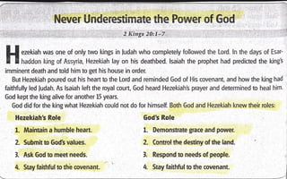 Never Underestimate the Power of God
H ezekiatr was one of only two kings in ludah who completely followed the Lord. ln the days of Esar-
f I haddon king of Assyria, l-lezekiah lay on his deathbed. lsaiah the prophet had predicted the king3
imminent death and told him to get his house in order.
But Hezekiah poured out his heart to the Lord and reminded God of His covenant, and how the l<ing had
faithfully led ludah. As lsaiah left the royal court, God heard Hezekiah's prayer and determined to heal him.
God kept the king alive for another L5 years.
God did for the king what Hezekiah could not do for himself. Both God and Hezekiah knew their roles:
Godt Role
1. Demonsffate grace and power.
2. Control the destiny ofthe land.
3. Respond to needs ofpeople.
4. Stay faithtul to the covenant.
Hezekiaht Role,
1. Maintain a humble heart.
2. Submit to God's values.
l. Ask God to meet needs.
4. Stay faithful to thb covenant.
 
