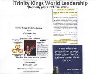 tzuryrld Leadership
tra intl ministries) $
I CHARACTER COUNTS I
lrrinity Kings
r*lformerly pe
ffirinitf I&.ings Egor[t {.eabrrsbip
fuir#t
founLet*'g &sp
?"rmlro4-
Sing Gerrell* €uran Balbp Srrillo
Trinity Kings World
Mlnistries
'"Klng&wtllcwgfiom yw.
Gen+*lc l?:E
eet t Rltlf,, lr.I fr?J rr6t.bEErr'
{ GariilthlntrE 9rEE
"W)t #[nn, {Ibe Biginu anU {!trUe lFro$riss*
{fomnerlp ptrs int'tr ministdrs}
235 €nstgcte @r.
lFittshursg Ss IEZBE
prsrrt#blsdt
I lf,e houror God fur rhat he cqrtoaft * fnts ltlqs fr whrt fhrf r:rol,
Prapd f lrg solm,6 f .rys y/Isfi Dr t$Zlf O
KllrlG
aol:oriolfrS tllYlr
! Ifrtatr t!*.lt
i k lirr ,!r SN r darMin! [Fnf k,
.:fNt-1i
srqft fM ffil rm ro oln"rrll
kl*wr ri8ln flrd xrcig T3 Bftf; rt dtl( lo
}srflt dlxt 8Ffl lE{tL of tFrdr
ra liba L6ril *r, FlG.r!d rlrl I
lrd slr{ tt fir. t id Cul kd U lrlt,
_$iM !fl IBY! E!t!d Sr dd dd M lsr
lory tift d ffiift tir. )Md4'{f. Nr liflc
slld tE [E dld 0f ,sr wmrB hfi tur
.lGxm k edsLxsim i6bs, It I
dl i.uhdtDu lx. *l$dl I {ill
drr r t sbe *d disffiir$ hE l e rtil
nrffi Dr[ ft'fi hFe it+! ryms lik! ]ua
ffi eill [ldr F* tF l! idsffirg, I rll
dE rw tlatle hFp#!&ad lr -ht
ncdlll ,a* lrM - E dld tu !6s tilffi
!@ eill tar e !$.iI6frB kn*J. Ii
Applying all diligence, in your faith supp$ marul
excellence,
2 Perrr I;5 NASB
harircter is built slowly over a liferime. It
is the sum of every right decision, every
honest word, every nohle thought, and every
heartfelt prayer. It is forged on the anvil ofhonorable
work and polished by the twin virtues of generosiry
and humility. Character is a precir:us thing-difficult
to build but easy to tear down. As helievers in Chrlst,
we must seek to live each drry with discipline, honesty,
and faith. When we do, integrity hecomes a habit.
And Gril snriles.
Character is formed hy doing the thing we are
supgrstrd to ctr, when it should he tlone, whether we
feel like d.ing it or n.t'
Firrrrer Firrncrgrra
"_A DA1LY ['ROVEI{B__
Tlv intcgtitl of t)w uyLfiu guiles them, but the ffi.faithfry/
dnswuy ed b1 rfu* dufliclty.
Prrryrrrtx I I ir3,llf*{,
 