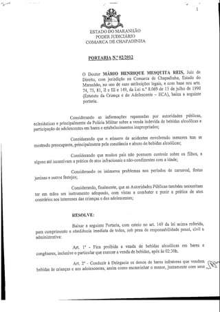 ESTADO DO MARANHÃO
                                 PODER JUDICIÁRIO
                              COMARCA DE CHAPADINHA


                               PORTARIA N.° 02/2012


                            O Doutor MÁRIO HENRIQUE MESQUITA REIS, Juiz de
                            Direito, com jurisdição na Comarca de Chapadinha, Estado do
                            Maranhão, no uso de suas atribuições legais, e com base nos arts.
                            74, 75, 81, II e III e 149, da Lei n.° 8.069 de 13 de julho de 1990
                            (Estatuto da Criança e do Adolescente - ECÁ), baixa a seguinte
                            portaria.


                      Considerando as informações repassadas por autoridades públicas,
eclesiásticas e principalmente da Polícia Militar sobre a venda indevida de bebidas alcoólicas e
participação de adolescentes em bares e estabelecimentos inapropriados;

                   Considerando que o número de acidentes envolvendo menores tem se
mostrado preocupante, principalmente pela constância e abuso de bebidas alcoólicas;

                     Considerando que muitos pais não possuem controle sobre os filhos, e
alguns até incentivam a prática de atos infracionais e não-condizentes com a idade;

                      Considerando os inúmeros problemas nos períodos de carnaval, festas
juninas e outros festejos;

                      Considerando, finalmente, que as Autoridades Públicas também necessitam
ter em mãos um instrumento adequado, com vistas a combater e punir a prática de atos
contrários aos interesses das crianças e dos adolescentes;


                     RESOLVE:

                   Baixar a seguinte Portaria, com esteio no art. 149 da lei acima referida,
para cumprimento e obediência imediata de todos, sob pena de responsabilidade penal, civil e
administrativa:

                     Art. Io - Fica proibida a venda de bebidas alcoólicas em bares e
congéneres, inclusive o particular que exercer a venda de bebidas, após às 02:30h.

                     Art. 2° - Conduzir à Delegacia os donos de bares iníratores que vendem
bebidas às crianças e aos adolescentes, assim como encaminhar o menor, juntamente com seus
 