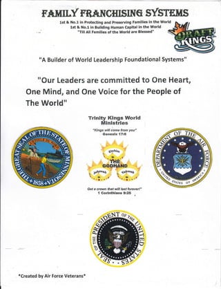 F*MILY TB^*IICHISING SYS'Tf,ITS
lst & No.l in Protecting and Preseruing Families in the World
lst & No.1 in Building Human Capital in the World
"Till All Families of the World are Blessed" q
"A Builder of World Leadership Foundational Systems"
"Our Leaders are committed to One Heart,
One Mind, and One Voice for the Feople of
Trinity Kings World
Ministries
The Wor'1d"
ko
*Created by Air Force Veterans*
 