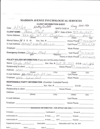 MADISON AVENUE PSYCHOLOGICAL SERVICES
                                                                                    Dl-'tr'tr't
                                               CLIENT INF,ORMATION SHEET
                                                                                                      '&.*to -w,          va
                                               ;Ffrquot;',LwrArrL'rr
 Date: Pl,               :                        (                                            #:      v
                                                              MAPS                     CASE
                         (quot;4iquot;n {YV;t
           NAME:                                                            ffi,,      Date or Bi rth:?q.4/,,,t t4 {7
cLrENr
                                    y';            Ji CT
Home Address: tl // e*
                                    (Street)                                                          (State)                     (zip)
                   p                                                                          Home pnonFl J-zSA -Az;ry
                                DW
Marital Status:                                Soc. Sec. #:
                        S

                       A tn+asf a (d /tc.pp.,,^
                       F                                                                              Phon.Y!:qf.s
E-mail Address:                                                           nn                  ceil                                  ? ?1'
Employer:                                                                                      Work Phone:

                                G-ilL,r^ lvGsT                                                                   gl
                                                                           ,o,/)
                            t
Emergency contact
                                                                                                                      ^+LL:rtz
                                                                                                cen phon
                                  Fquot;                                       u*uon'n',1o,nu
                                                                                                         ,n.#_z* lquot;r>
                                                                                            orwork
POLtCv HOLDER INFORMATION (lf you are not the policy hotder)
                                                                               f' .X 7'93 7                                               '
                                                                           *:Zd,f- 3f - 7'137 D.o.B.
                                                              soc. sec.
                                                                                                                     quot;r/i=riquot;
                                                                                                                +rr-A* )'
                                                                                            Phoquot;.V6'
                                                                                    Home
                                      !
             ,ee*'-e                 I
Address:
                                                                                                      (State)             (zip)
                    M-,rta'?Fi z.,pe f o^
E-mair Address:                                                            'quot;tquot;'               Cell Phone:
Employer:                                                                                     Work Phone:
RESPONSIBLE PARTY INFORMATION (Guardian, Custodial Parent)
Name:                                                    Soc. Sec. #:                                       D.O.B     :


Relationship to client:                                                             Home Phone:
Address:
                                    (Street)                               (city)                                         (zip)
                                                                                                      (State)

E-mailAddress:                                                                                 Cell Phone:

Employer:                                                                                     Work Phone:

                                     INSURANCE INFORMATION - FOR OFFICE USE ONLY

Company:                                                       Certificate #:                             Group #:

Authorization #:                                              # Visits:         CPT:                    Expires:

Authorization #:                                              # Visits:         CPT.                    Expires:

Copayment amount:                                                                                     Yes No NIA
                                                Deductible:                         Deductible met?

Axis                    Axis                         Axis ll
       I                        I
 