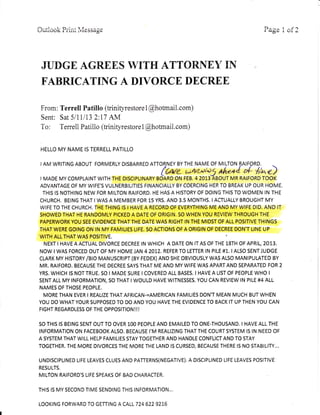 A--rl^^l- T)--:--4 l /r-.
riiLi OOK .i,i-ii-i; i viu= S S& 8e
D^^^ 1 ^f 1ia,ECrvLL
JUDGE AGREES WITH ATTORNEY IN
FABRICATIIG A DIVORCE DECREE
From : Terrell Patillo (trinityrestore 1
@hotmall com)
Sent: Sat 5/1Il13 2:17 AM
To: Terrell Patillo (trinityrestorel @hotmaiL com)
HELLO MY NAME IS TERRELL PATILLO
I AM WRITING ABOUT FORMERLY DISBARRED ATTORNEY BY THE NAME OF MILTON BAIFORD.
(We uAaplas the+4 * lrae)
I MADE MY COMPLAINT WITH THE DISCIPLINARY BOARD ON FEB. 42013 ABOUT MR RATFORD TOOK
ADVANTAGE OF MY WIFE'S VULNERBILITIES FINANCIALLY BY COERCING HER TO BREAK UP OUR HOME.
THIS IS NOTHING NEW FOR MILTON RAIFORD. HE HAs A HISTORY OF DOING THIS TO WOMEN IN THE
CHURCH. BEING THAT I WAS A MEMBER FOR 15 YRS. AND 3.5 MONTHS. IACTUALLY BROUGHT MY
WIFE TO THE CHURCH. THE THING IS I HAVE A RECORD OF EVERYTHING ME AND MY WIFE DID. AND IT
SHOWED THAT HE RANDOMLY PICKED A DATE OF ORIGIN. SO WHEN YOU REVIEW THROUGH THE
PAPERWORK YOU SEE EVIDENCE THAT THE DATE WAS RIGHT IN THE MIDST OF ALL POSITIVE THINGS
THAT WERE GOING ON IN MY FAMILIES LIFE. SO ACTIONS OF A ORIGIN OF DECREE DON'T LINE UP
WITH ALL THAT WAS POSITIVE.
NEXT I HAVE A ACTUAL DIVORCE DECREE IN WHICH A DATE ON IT AS OF THE 18TH OF APRIL, 2013.
NOW I WAS FORCED OUT OF MY HOME JAN 4 2012. REFER TO LETTER IN PILE #1. I ALSO SENT JUDGE
CLARK My HtSTORy /BtO MANUSCRIPT (By FEDEX) AND SHE OBVTOUSLY WAs ALSO MANIPULATED BY
MR. RAIFORD. BECAUSE THE DECREE SAYS THAT ME AND MY WIFE WAS APART AND SEPARATED FOR 2
YRS. WHICH IS NOT TRUE. SO I MADE SURE I COVERED ALL BASES. I HAVE A LIST OF PEOPLE WHO I
SENT ALL MY INFORMATION, SO THAT I WOULD HAVE WITNESSES. YOU CAN REVIEW IN PILE #4 ALL
NAMES OF THOSE PEOPLE.
MORE THAN EVER I REALIZE THAT AFRICAN-=AMERICAN FAMILIES DON'T MEAN MUCH BUT WHEN
YOU DO WHAT YOUR SUPPOSED TO DO AND YOU HAVE THE EVIDENCE TO BACK IT UP THEN YOU CAN
FIGHT REGARDLESS OF THE OPPOSITION!!!
SO THIS IS BEING SENT OUT TO OVER 1OO PEOPLE AND EMAILED TO ONE-THOUSAND. I HAVE ALL THE
INFORMATION ON FACEBOOK ALSO. BECAUSE I'M REALIZING THAT THE COURT SYSTEM IS IN NEED OF
A SYSTEM THAT WILL HELP FAMILIES STAY TOGETHER AND HANDLE CONFLICT AND TO STAY
TOGETHER. THE MORE DIVORCES THE MORE THE LAND IS CURSED, BECAUSE THERE IS NO STABILITY...
uNDrsclPLrNED LrFE LEAVES CLUES AND PATTERNS(NEGATTVE). A DTSCTPLTNED LrFE LEAVES POSITIVE
RESULTS.
MILTON RAIFORD'S LIFE SPEAKS OF BAD CHARACTER
THIS IS MY SECOND TIME SENDING THIS INFORMATION...
LOOKING FORWARD TO GETTING A CALL 724 622 921.6
 