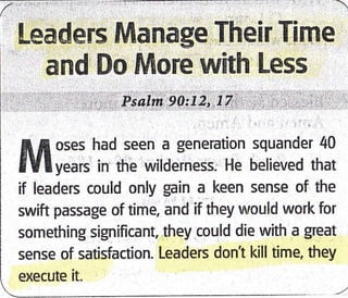Leaders lVtanage Their Tirne
and Do More with Less
Psalm 90t12'.17
fr fl oses had seen a generation squander 40
8Vl v..n in the wildeiness, He believed that
if leaders could only gain a keen sense of the
swift passage of time, and if they would work for
something significant, they could die with a great
sense of satisfaction. Leaders dont kill time, they
exeeute it"
 