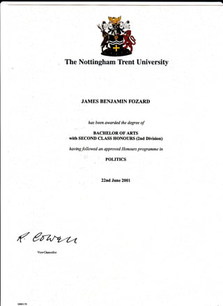 The Nottingham Tfent University




              JAMES BENJAMIN F'OZARI)



                 has been awarded the degree   of
                   BACHELOR OF ARTS
        with SECOID CLASS HONOIIRS (2nd Division)

        havingfollowed an approved Hanours programme in

                          POLITICS



                        22nd June 2001




(€ry
 