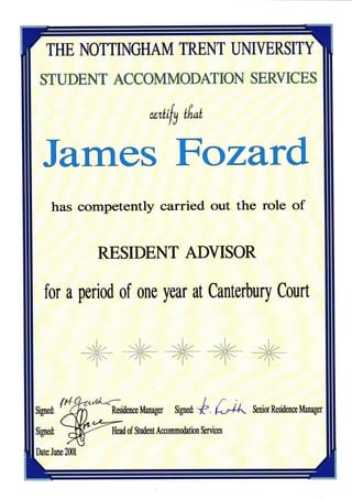 THE NOTTINGHAM TRENT UNIYERSITY

 STUDENT ACCOMMODMION SERYICES

                                 wr{;{y    Lfi,al




  James Fozard
     has competently carried out the role of


                    RESIDENT ADYISOR

   for a period of one year at Canterbury Court


                   *lz -.sla 71-x- .-!z.- slz-
                  -Z|t=.- -75-x    -7y-
                                     --rlz-                 --7,*-

      fi,|.
Srped '   j                             $rgnd,   "b   L4L   &niorksidenoeManagu


                      Hmd of S$dent Accommdation &rvicm


Datu June 2ffi1
 