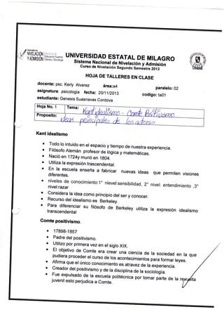 .. /,

k¡|tsEuü

// NlueuaóN ='..,,.
Ü YADtr,t§ÚNIHffif;,W UNIVERSIDAD ESTATAL DE MILAGRO
Sistema
I

'.

-*.

Nacional ge Nivela"r:0, y Admisión

Cunso de Nivetación

S"grnáo;Lestre

2013

HOJA DE TALLERES EN CLASE
docente: psc. Kerly Atvarez
asignatura: psicologia fecha:

á¡ea:a4

paralelo: 02
codigo: taOi

20t11t2013

estudiante: Genesis Suasnavas
Cordova

Kant idealismo
a

Todo ro intuido en er espacio y
tiempo de nuestra experiencia.
Filósofo Alemán profesor Oe
iOgica y matemáticas.
Nació en 1124y murió en 1g04.
Utiliza la expresión trascendental.

o
a
a
a

;[J:r,:::uera

:;J:[:.::
o

enseña

a fabricar nuevas ideas que permiten

conocimiento:1" niever:sensibilidad,

2.

visiones

niver: entendimiento

,3o

Considera la idea como principio
del ser y conocer.
Recurso del idealismo es Berkeley.

o
a

;ffi":ff:J:iar

su firósofo de Berkerev utiriza ra expresión

idearismo

Comte positivismo.

o
.

o

17898-18S7
Padre del positivismo.
Utilizo por primera vez en el
siglo XlX.

o trl nhiafir,^ A^ n^-^to
a
o

¡tEiuilu en l€
I,,*:l:,:."^1".9"r* "r"..=á, una ciencia de ta sociedad gn ta
d: ,o:

acontecimientos para formar
oii:: conocimiento es atravez de ta experienc¡al reyes
y de ra disciprina de ra sociorosÍa.
i:lT.::,r,:mo
ta escuera potitécnica
de ta
I:,:^",,rll:11o,d:.
juvenil esto perjudica
a Comte.

H*:T:::::l^1:::::
il15:::,:,
:,:r:::

;"r,;;;;';:;"

que

 