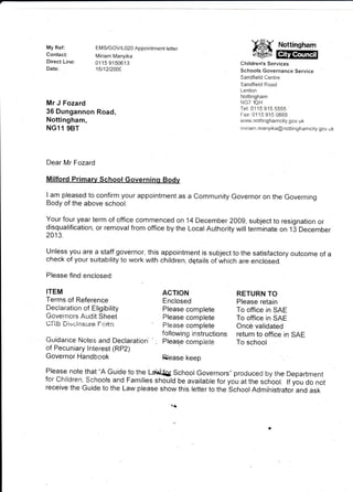 My Ref :
Contact:
Direct Line:
Date:
                EMS/GOV/1020 Appointment letter
                Miriam Manyika
                01 15 9150613
                15t12t2009
                                                                     ffiffi
                                                               Children's Services
                                                               Schools Governance Service
                                                               Sandfield Centre
                                                               Sandfield Road
                                                               Lenton
                                                               Nottingham
Mr J Fozard                                                    NG7 lQH
                                                               Tel: 01 15 915 5555
36 Dungannon Road,                                             Far:0115 915 0888
Nottingham,                                                    wivw. notti   rr   g h am city.   gov. uk
NG11 9BT                                                       rn i ri a m. ma nyi ka @    notti   ngha    mcity.   gor.,. u k




Dear Mr Fozard



I am pleased to confirm your appointment as a Community Governor on the Governing
Body of the above school.

Your four year term of office commenced on 14 December 2009, subject to resignation or
disqualification, or removal from office by the Local Authority will terminate on 13 December
2013.

Unless you are a staff governor, this appointment is subject to the satisfactory outcome of a
check of your suitability to work with children, dqtails of which are enclosed.

Please find enclosed:

ITEM                                     ACTION               RETURN TO
Terms of Reference                       Enclosed             please retain
Declaration of Eligibility               please complete      To office in SAE
Governors Audit sheet                    prease complete      To office in sAE
Ci-iB Di>.:iosure Fc'r-in                please complete      Onc€: validated
                                                                              in sAE
Guidance Notes and Decraration        ; lig:I:JHJ..#,t'""     !"jTlr:"?rrice
of Pecuniary lnterest (RP2)
Governor   Handbook                      Bease keep
Please note that "A Guide to the La$i{Q{. School Governors,, produced by the Department
for Children, Schools and Families should be available for you at the school. lf you do not
receive the Guide to the Law please show this letter to the School Administratoi and ask
 