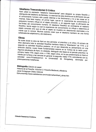 ldealismo Trascendental
O Crítico
Kant

utilizó la expresión "idealismo
trascendentar" pa.ra designar
distinguirla del idealismo
su propia firosofía y
o" e"tkái"v. I-o esenciar oe
esta ooctrina
el conocimiento humano sóro
Jnrracíón de que
or"i" referirse , ,á. i"romenos y". r"a tas
mismas' Esta tesis.imprica,
no
cosas en sí
pr¡r", tugar, qr"
t" experiencia de conocimiento er
psiquismo humano
"n
infruye en et'oo;"to_.Jno.¡áo, "n
i,'"n
los límites del conocimiento
rugar, ra afírmación de
humano. Er idearismo'r¡Lsonco
".nrndo
filosófico' teoría segÚn
se contrapone ar reatismo
ta cual la experiencia de
objeto conocido sino que
en elÁ á, oo;",o ." ,;;;;
"oná.¡r,"rto no inftuye o determina at
sin distorsiones esenciares
a ra
idearismo rant¡ano es
ff',:l,".,1:.3
una rorma

#HAff i"i;:liJff,; o;;;

Obras
se suele dividir ta obra de
Kant en do-s períodos:
et precrítico y er crítico.
ellos abarcaría toda la
Er primero
actividad iitosotica tant¡ana
n1.,, ," ,,o¡sertacionl , de 1770, de
segundo su activídad firosófica
y el
posterior, en er
or" lárrrrotta su pensamiento en una
dirección distinta' cuyas
líneas fundamentares
expone en ra ,,crítica de
Algunos estudiosos de
ra razónpura,,.
Kant' no obsLnte, distinguán
oos fases en er periodo precrítico:
ra
o-"u,, sesúñ;i,"o;;n ,a que p,"áo,Nlría
en Kant e,

,1l}::li:,:'?,J,::'; ;?:l,T::'
;,I,J:Xil.

j"J"JJ'J,?:1H[:;"i,n"ii,lilli,il:,,tT:J:,;í:;:"'T:*:i:I"i:

Bibliografia: Edición en papet:
Historia de ra Fitosofía.
vorumen 2. Firosofía Medievaty
Moderna.
Javier Echegoyen Olleta.
Editorial
Edinumenhttp://www.webdianoia.
com/moderna/kanukant_obras.
htm

Génesis Suasnavas Córdova.

A4NTO2

 