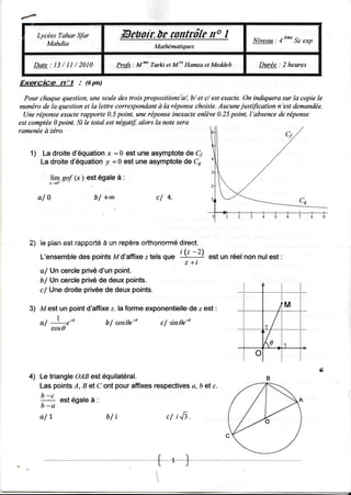 f

      LycéesTahar Sfor                               conttô[e I
                                            fuebotr,ùe      r"                           Niveau : 4"*" Sc exp
         Mahdia                                          Mathéuatiques


     D a t e : 1 3 / 1 1 /2 0 1 0          Profs : M*   Turki et M" Hamza et Meddeb        Durée : 2 heures

Exscice         nol      : (6pts)

  Pour chaquequestion,uneseuledes troispropositiotns''a/, et c/ est
                                                           b/        exacte.On indiquerasur la copiele
numérode la questionet la lettre correspondant  ùla réponsechoisie.Aucune  justification n'est demandée.
  Uneréponse exacterapporte0.5point, uneréponse      inexacte enlève0.25point, l'absence réponse
                                                                                         de
estcomptée point. Si Ie total estnégatif,alors Ia notesera
           0
ramenée zéro.
        à


    1 La droited'équation = 0 est une asymptote Cy
                          x                    de
       La droited'équation =0 est une asymptote Cr
                         !                     de

                   (x est égaleà :
            ]t* sof )

      al0                       b/ +æ                    cl 4.




    2) le pian esi rappcrté è un repère oÊhonormédlrect.
        L'ensembfe pointsM d'affxeztels que 'kA
                 des                                                       est un réel non nul est :
                                                                   z+t
       a/ Un cercleprivéd'un point.
       b/ Un cercleprivéde deuxpoints.
       c/ Unedroiteprivéede deuxpoints.

    3) Mest un pointd'affixe la formeexponentielle e est :
                            z.                   de
            |
       a/
        ' cosd ,'t                  bf cos1eto             cf sinfu's
                                                                                             r/- -r -^+-



                                                                                                                ry
    4) Le triangleOABestéquilatéral.
       Las points B et C ont pouraffixesrespectives b et c.
                   A,                             a,
       b -c
       -      est eoalea :
        b- a

       a/1                          b /i                     c/ iJI.
 