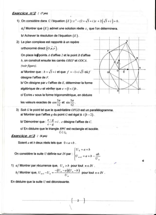 Exqcice       no2 : (7px)

                     dansC l 'équati o(n ) , r ' - 1 2 * . . . lz + i) z + r ( { t + i) = 0 .
   1 ) On co n s i dère                n

               que (f ) admetune solution
      a/ Montrer                         réellez1 que l'ondéterminera.

      b/ Acheverla résolution f'équation(Ë') .
                             de
   2) Le plancomplexe rapporté un repère
                    est      à
      orthonormé
               direct{o,i,i) .

      On placebfpoints A d'affixe2 ette pointB d'affixe
      b, on construitensuiteles carés OBEFet ODCA.
      (voirfigure)
               que ' b = Ji +i et que f = -l+ i.,6 où/
      a/ Montrer
      désignel'affixede F.
      b/ On désignepàr I'affixede E, déterminer forme
                                               la
                        "
      afgébrique e et vérifie-r
                 de            que :(l+i)b .
                                   "
      cl Ecriree sousla foime trigonométrique, déduire
                                            en

      les vateurs exactes *rla et sinZ.
                           de
                                  t2       r2
   3) Soit G le pointtel gue fe quadrilatère
                                           OFGDest un parallélogramme.
      a/ Montrer que I'affixe du pointG est égal.ài (b -Z).
                             g
                              t - g =i
                 que
      b/ Démontrer :                   . c désigneI'affixe C.
                                                          de
                              c-g
      c/.Endéduireque le triangleËff est rectangle isocèle.
                                                 et
                                         Ê.cq
Exæcicé       nT     : (6pts)

    Soienta et b deuxréelstels que 0 <a <b .

                                                           f (J n = a + b
                                                                -
  On considère suiteUdéfinie 1l/p", , l-.
             la             sur
                                                                  = o +O _ {
                                                           lu, * r         (J,                  s,
1l a/'Montrerpar récurrence
                          gue, U , ) â pourtout n e IN .
                                 -!)(u, -t)
   b/ Montrerque, n*t-u o --(u '
                  u                          pourtout eIN
                                                        n
                                   uo

En déduireque la suiteUest décroissante.



                                                     /t
                                                     !al

                                                                    J
                                                  t
                                                   
                                                     
 
