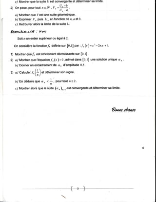 que la suitet/est convergente déterminer limite.
   c/ Montrer                           et         sa

2) On pose,pourtout n e IN , Vn =*4-
                                 Un-a
            que Zest unesuitegéométrique.
   a/ Montrer
   b/ ExprimerYn puis U, en fonction n, 4 elb'
                                      de
              alorsla limitede la suiteU.
   c/ Retrouver

ExqcÎce     n"4 : (pts)

    Soitn un entiersupérieur égalà 2.
                           ou
                                                      3
  On considère fonctionf,définie [o,t] par'.f ,(t ) =t -Znx +1.
             la                sur

         quef, est strictement
1) Montrer                            sur
                            décroissante [O,t].
             que
2') a/ Montrer l'équation                                   uniquea, .
                        f,(r )=0, admetdans [o,t] unesolution
    b/ Donner encadrement a, d'amplitude
             un           de              0,5

3) al calculer
             t.(:)et    déterminer signe.
                                 son
                 n)

   b/En d é d u i re dn. J -:pourto u t n > 2 .
                    que
                            n
            alorsque la suite (a, ),=, est convergente déterminer limite.
   c/ Montrer                                        et         sa




                                                                  Saatneûaraîz




                                                                                 ry'




                                         - { - - a *-
 
