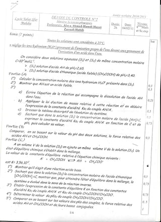 ..'      ;t'



          f-' -
          I
          L
      t u:!_!Jl:!-I:!
      I     frLali,{la                                                                                                     I)are:  NiveaLr:
      l-
      t_ ._                                                                                                              04/02/11 4""'"À4atlr
                                                                                                                                 et Sc.exp
     litrnte (Z points)
                                                 Q' nt,+ n.
                                                        f- ^ ^- r ,.
                                                 -"*""" n" tuLu.ttorts
                                                                     sont consi[éréesà 25
              trtfi,
                                                                                             nirotior rr*

                  on considère deux so/ufions
                                              aqueuses(5r et (s2) de
               C=IOzmoIL-1.                                          même concentration nolaire

                               (s2) solutio,ltd'acide 'ttror[iqu"7"ri;.
  ?a,.fi.e' (à'                                                                                    faible) (cHscooH) de pH2=J.{g.

     ;j,               ff!,i::,';::::;::::l:::::';,:;:                                      ions
                                                                                               hvdr.nium présen,s (s,)
                                                                                                       Hsd
                                                                          q ' ul é'
                                                                                                                dans
     3)                                                               '

                     a)                                 de la réacrion qui accompasne
                            5i:î!):r'*rion                                          la disso/urionde lbcide
                                                                                                            AH
                     b)
                            f:::::::,::::',j:::::^:::                                         relatire à cette réaction
                                                 i,,,* r;';:::;,:;;i;
                                                                                 r':':                                  et en déduire
                     zl
                            ';::::::;:* :,:::::,!"
                     d)     ';:;'::':,,:'j:::/."17'n,i;:;;;";,;"irii:i#
                           "i1," ::ca/culer ::':: ! ::;,i;i: ;; ;;;;;: ;:;; ii en fonctionc:era _
                           l:,x ;::::; : bid é?; :,                                 d d Hr
                                                                                     e           * ï,7
                                                                                                     li,î,"
                              ï,i :,: sa ",a
                              puis !:, :'-' va/eur'
                                                     ci                        ^,,. /b/de C ef de
                                                                                                (
Pa,r,fïÆ, (B,P't

                                                              la valeurdu pH des deux
                                                                                      so/utions,
                                                                                               la                  force re/ative des
^'"#;:;:17r:"r::;;sur
Pa'rtLe- (c)
                                                                                                                                              0,s
                                 z v.,/o rn n^t..t:            .^ ,                                                             ---,:
nr"r:;;;;l':"#;:;î!ï':;;rru,             onaioufe mêmevolume
                                                 un           v delasolution un
                                                                           1_s,)
La va/eur /a constante
          de                 onor,,,fit"!1,J7!?ïnor"t,n
                         A- + c4cooH v                  chimique
                                                               suivanfe
                                                                      :
est K=J,56.Ioz.                                                                             eH + cH3coo-
 1") l,lontrer gu,il sbgit
                            dune réaction ocide
 2") sachont que dan-"                            base.
                          ls soluticn (s) la ,onrurrrotion
              [c4cooH] =c' nonte) q-", pôu" arreindre-/étatmolaire de l,acide éthanoiQue                                                     0,5
              système a évo/ué dans                        aaqriiin dansle mélange,
                                    /e sens de /a réaction                             /e                                                    0 75
3)            Etablir l'expression de                        inverse.
                                      /a conltante d'équi/ibre
              d'acidité Kat du coup/e                           K en fonction des constantes
                                      AH/) el Kaz ar rjrpà
                                                               CHsCooH,/CHscoo.
i !, 2:i:;::::;X,i!ii:                                          du iï,àoout
                                                                 coup/e u,coo'                                                           0,75

          a'ijes AHef cHscooH                                                                               roforcerelative              0,5
                             .,                           ;:,;::""î;olî'#i:;,:"yr"r,                                       des
                                                                                                                                         I
                                                                                      1/4
 