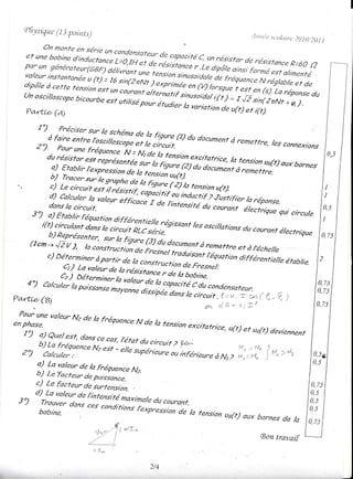 Qli ysiqLLc 3 potrLts)
             (1                                                                                  .1r tt rt,îa.st.olrr
                                                                                                                    it.t   2() ] 0t 2 0 1 I
             On nonte en série
                               un conden:

   ;::::u:!::-î::y:::ii_;:;i;:i.i i:;:r:::,:.,;       o:.,*o,ance
                                              y;:::,1,"       R.6o
                                                                 .(2
   i;,î':'.:;::::"i()_'-;;;;i,;;,7;i:;i;;'Ji'iijii;{;:T:::"ilàry
   dipô/eàcett'e       te,
                                                    '{c'ttvr 1exprinéeen
                                       e'st un courant a/ternan'f            (v)/orsque'te:
                                                                        (s)' La
                                                                                                  - ' ' 'zvvruL)teer

   unoscil/osc"o";:::;:':r::ri;:;:::i:!::,::::7::,1(rl::iî,f réponse du
   ,/n n.n;r^^^^.
   un oscil/oscope,':'on
                  bicourbe
                      estultlts;e pour étudier
                                               s;l,,"nru^, ,r-, : - !"'
             --a' vç cJt urrtil'-*teya!|'snusoida/         t(t)          i:;:?;î
   j)^.*-                                       /a vartotion                         de u(r)
           - . -.
   Pa,rft.e (e;                                                                         t      et i(r).


          '-7,0;;i';;:";:;,'::#:i';                            r,,,ï:;;(r) dudocument
                                                                                   à renettre,/esconnexions
         2")      pour une
                             fréquence 'i:*rde
                                          /a i")tio, excifafrice,
               durésistor représenin.'ii',J"ri.n',iiJf::::Y:
                        es't                                                             la tens,- up(t)
                a) Ftablir /expression  /a fQure                        (z) du aorur"r,i ! lensron aux   bornes
                                       de la                                               a.."r"r*".
               b) rracer.sur,
                           u sÇn. ;;,:";,r,:î!i^
               c) Le circuit,"tiit
                                               rarot,,f')oporirir
                                                                           tensron
                                                                                 u(t).
                                                                     ou inductrf ? Justifier
                                   e/rii*. r de iri.r'ta                                     la réponse.
               !":",,:r:î:îrva/eur                                             ar rouri,i, )i"r*r*
        ,o,
        3') a) Etablir /z-                                                                                      quicircule
            i(t) circulan,
                        Jli!'i'ffi7;7,;;nt,*',t                             lesoscil/otions
                                                                                --"'v"vr, du,
                                                                                          uu courant
               b) penn/o^-*^.-
                                                           1série.                                                 ectrtqu
                                                                                                                 é/ectrique
        (tcm_+ JZ v
                      ), /a constult                                                      ,:er-à",":;:,r"
               c) Détern iner àpor                                                        n air ra,"n,,. rt" étab
                                   tir ::                                                                        lie
                    d) La ualeur la rés,sranle-) :;:r::i:î"ïi
                                 de       î:::',:::
                   C2) Déterminer                   oJ,,, bobne.
    42 cor,,r".p"i,",,";;;::î."::;::rtr::îrr,i!;r;:,:ry;^
             a
                        la

razctT G)                                                                                            ( fl_Q1
                                                                               e+ ,{ ra* ,tiro
                valeur Nz de la fréquence
en phase.
 W"                                                      N de la tension exci,
                                                                           'citatrice,
                                                                                         u(t) et uB(t) deviennent
   1)              est, dansce cas,
            !.euet                léta circuit 2
                      c N2; - ;;; ;;;t';,; :,ffn,,
                       eAt ^^j.
          b) La fréo,ror.o
                                                   érieure à N, Z Mr: No { *"r,"
                                                 W
  2?     ",!;J;::  :*
           Ca/cu/er.       "                                      l,'{' ) "n ''-2
         a) La va/eur de lo fréquence
         b) ta Tacteur a" puororr). N2.
         c) Le facteur a" ru"t"rr,lon
                             rr'rcnsiii
                                      ntaxina/, courant.
                                             du
 s )'       rT:,7:î1:
                    on:                     conditions t"*poàor-i"
                                                       r Ç'1p,es's/on
          bobine.            'u                      -                  de n tension
                                                                           /a funsion u,lr)
                                                                                      ue(t) aux bornes
                                                                                                       de /a
                                   rr. r.. -f 7uT-^
                                       ".Y" !                                                         (Bontravaif
                             {-"i
                                  !.   +*




                                                             2/4
 