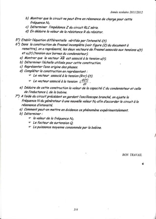 Année
                                                                    scolaire I 1/20 2
                                                                           20     I
      b) lûonfrer que le circuit ne peuf être en résonancede chargepour cette
         fréquence Nt.
      c) Déterminer l'inpédance Z du circuit pLC série.
      d) En déduire la valeur de la résisfance p du résiifor.

5") Etablir léquation différentielle vérifiée par I'intensifé i(t).
6") Dans la consfrucfion de Fresnel incomplète(voir fQure (Z) du documentà
     remeffre), on a représenfé, les deux vecfeurs de Fresnel associésaux tensionsu(t)
     et udt) (tension aux bornes du condensateur).
   a) l4ontrer que le vecteur VE est associéà ra tension u(t).
   b) Déterminer léchelle utilisée pour ceffe consfruction.
   c) Représenfer lbxe origine des phases.
   d) Conpléter là consfrucfion en représentant :
          q Le vecteur associéà la fension (p*r) (t).
          q Le veçfeur associéà la tension
                                             Ldiq) .
                                              'dt
   e) Déduire de cefte consfruction la valeur de la capacifé C du condensafeuref celle
       de linductance L de la bobine.
7") A lbide du circuif précédenf engardant lbscilloscope branché, on ajusfe la
    fréquence N du générafeur à une nouvelle valeur Na afin dbccorder le circuif à la
    résonanced'infensité.
   a) Comment   peuf'on mettre en évidencece phénomène       expérimentalemenf.
   b) Déterniner :
          q la vdleur de la fréquence Nz.
          s Le facfeur de surtension
                                      e.
          e La puissancemoyenneconsommée la bobine,
                                               par




                                                                        BON TMVAIL

                                                                                     v,




                                       3/4
 