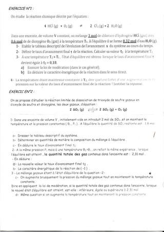EXERCTCE :
       NOl

0n étudie réaction
         la      chirnique     par        :
                         décrite l'équation

                              a HCi + 0r [g)
                                  [gj                         *         '1,Ctt[g)* 2 HzO
                                                                                       lgJ

Dans enceinte,volunreconstanl, nélange
     une         de             V                 on             SJUgl cltlonrtrl'lr1'tit'ogcirc
                                                                        cle        e                 HC.[ avct.
                                                                                                         [gaz)
0,Fmçldecie  dioxygène [gazJlatempdrailre A l'équilibre forme
                       0r            à                        Tr.              il se        8,32 ci'eau [gJ.
                                                                                                  rnol       HzO
   1- Htablir tableau
              le       descriptif l'évolution l'avancemenl système cours temps,
                                       cle                  de                x du            au         du
   2- Déiinir taux
              le                          final
                   d'avancetnent r delaréacrjon.                     Calculer valeur à lalempératut"e
                                                                               sa        îr                     1'1
            t             T ze                                 e eo         lo       le      .x           nl {i n;tl
   3 - A une em p é r a t r i r > T r , l ' é t arli' é q u ilib rst b fe n u r sq u eta r ril' ;tt' a ttcente r
       cievrent à T: = 0,18.
              égale
       a) Hnoncerloidernodération lecas
                  la                             [dans          génétali.
       b) f,ndéduire caractèr"e
                     le                énergétiquelaréactiort lesens
                                                          cie            dans          riirect.

4- La tellpérâfllre       étanf nraintcnric con.stentc;i T:, ciit'c ilLrcl csf l't'i1cf 11llll(',lilllll('lll,rl        ,rr ,1, | ,
    pression la valeur tanxcl'arrancement de la r"éactron
           sr"rr     clu              final            ? ]uslifiel t"epc"rttse.
                                                                 la

      ENO2:
EXERCTC

On se prôpose                 lirnitée dissociotion Trioxyde soufre gazeux
                    lo.réoction
            d'étudier                 de           de        de          en
dioxyde soufreeÎ dioxygène,les
        de                     deuxgozeux,           :
                                            d'équation
                                     2 50s (g) c#      ? s,Oz * Oa k)
                                                            (g)
                                                                         -l




1 - D o n su n ee n ce inte volume , initiole me nv id e o n in t ro d u it 2 mo l d e 5 O : : , e I a n mo in t ie n To
                           de     V                   t                                                                 l
f a mpé r a tur e  l a pression
                  e            consTontes ( 8' , P ' ). A l' é q u ilib re q u o n t it éd e 5 O . ,re s t a n t ee s t l , B n o l
                                                                         lo

                                                                                                                                   j




  û- Dresser tobleoule                descriptifdu systàme.                                                                I
   b- DéTernriner quonTiTés moTière composiïion mélange l'équilibre
                           en                de                lc               du         à           .
   c - E nd é d u i r ee to u x d 'o vo n ce mefnn olt1.
                         l                                  il
  2 - A l a m â m e r e ssi o P rmo i s u n al e mpér oTur e 0r anr ef atI lo m ânr e
                       p              n        à                          0z> ,                    exper r ence, ^s que
                                                                                                               lor
 l'équilibre otteinT, lo quontiTétotole des goz conTenus l'enceinte : 2,31mol.
              est                                                                     dons           est
  - E nd é d u i r e :
   o- Lo nouvelle        voleurle toux d'avoncement t2 .           f inol
   b- Le coractàre          énerg,âlique lo réoction ( -1 ) ,
                                               de                   de
 3 - L e m é l o n gg a ze u x to n tà l 'é Io td 'é quilibrde lo quesTion
                         e           é                                 e             - 2-                             fi ,.
     c- On ougmenTe           brusquement pression mélonge
                                                  lo                du           gazeux tout en moinTenont température
                                                                                                           lo
          constonte.                                                                                                                   ,
 Diree no p p l i q uo nl lo l o i d e mo d é ro T i osi lo quontilé
                                                               n,            ToIole desgazcontenus   donslencei nl e,or s que
                                                                                                                    l                  I
 le n o u v e l r o r d ' é q u i l i b rest o tte i n l , e s|- elle:inf,é:r ieurégale supér ieurà ?,31nr ol
             é                           e                                         e, ou              e
                   q              n                       lo                e                   lcr
      d - M â m a u e sti o si o na u g ma n te tem pér otur lout en m < ir nlencntp.ession r sTnnl e      ccr
 