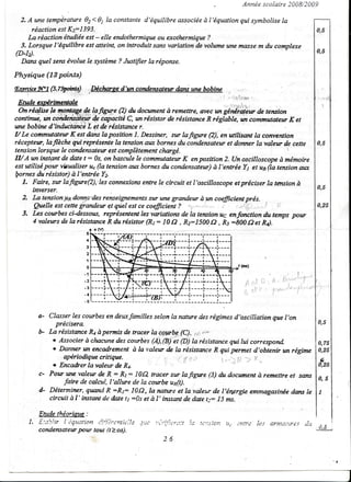 -                            Année scolaire 2008/2009

  2. A une température 02<Q la constante d'équilibre associéeà l'équation qui symbolise la
      réaction est Kz=l393.                                                                                                                           0,5
     La rëaction éudiée est - elle endothermique ou exothermique ?
  3. Lorsque l'équilibre est atteint, on introduit sans uariation de volume une masse m du cornplexe
(D:I).                                                                                                                                                0,5
  Dans quel seruévoluele système? Justifier la réporue

Physi4ue (13 pciints)
          (s.7ffis)
lEnéTciceNy                              Déchsgè d'tm condensatewdætsune bobine
    i                             . .
                         ...,,i,,,':,.
                                                                                               '' '-.""i)fir'w
                                                                                                             ''
 Etude wérinauale                                                                                  .        ...,;i
                                                                                                                          lr.


  On réqlise k monteseac,fiffe        (Q du batment à remettre, ayec un génersiàw de teruion
contimte, m coiùleisifrgf + cryacitë C, tmrésislor de résistanceR rëglable, tgt commutatew K et
wte bobine d'inductææèL et de résistancer.
I/ Le commutatetr K estdans la positîon I. Dessiner, sur lafigure Q), en utitisotrt la cotwention
rëcepterr, laflèche qui représenteIa tensionatn bornesdu condensateur dorner la valettr de cette 0,5
                                                                          et                  '.   :
tension lorsque le condensaterr estcomplètement       chægë.
IAA un instant de date t: 0s,onbasculele commtrtatuur enposition 2. (Jnoscilloscopeà mémoire
                                                             K
est utiltsé pour visualiser u" (a tensionats bornesdu condensateur) l'entrée Y1 et un(Ia teruion atn
                                                                      à
lornes   durésistor) à l'entrée Y2.
   1. Faire, sw lafigwe(2),'les connerionsentrele circuit et l'oscilloscopeetprëciser la tensionà
       itnerser.                                                                                     0,5
   2. La tertsionya donyzdes renseignements une grandeur à yn coeficient prés.
                                                  sur
        Quelle estcette S-rand.ew  çt qùel estce coeficient ? .1 . 'i   (    ,,.t!,:.,,.',.,,.t Ir   0,25
   3. Les courbes ci4essous, reptrésentent vqiatioru de la tension uç enfonction du temps porfr
                                               les
       4valeursdelarésistqtceRdurésistor         (Rt: 10!2 , Rz:1500{2, ir:b00d2et M.
                                    5
                                    I
                                    3
                                    I

                                    'l

                                    0
                                  -1
                                  -2
                                  -3
                                  - tl

                                  -5



            a- Classerles courbes dewfamilles selon la naturedesrégimesd'oscillation que l'on
                                       en
                 précîsera
            b La rësistance à permis de tracer la cpgrbg
                               Ra                                        ,,*
                                                               -(C). 1ç
                o Associer chacane
                              à            des corçbes1Â1,AIitt (6) t" résistance lui correspond-
                                                                                    qui                                                               0,75
                o Danner un encaùement à Ia valetn & la résistnzceR qui permet d'obtenir un régime                                                    0,25
                    a p éri o d i q u e crîti q u e .          ,1.",                                                                                  ç'
                                                           .                    t,o") i72y.u
                o Encaùer lavaleur de Rt-                                                                                                             0,25
            c- Pow wæ valeur de R : h: 10{2 tracer s-ur          lafigzre (3) du docwtent à remettre et særs
                                                                                                                                                      0,5
                    Jirire de calcul, I'aLltre de la cowbe uxft).
            d- Déterminer, quæul R =R/: IA{2,Ia nanse et la ,-aleurde I'ërTergieemmagasinëe          dæs le                                           I
               ciranit à'l' irctanl de date 11:0J et à l' instant de date I;: .I5 rns-

           Etade thëorioue :
        1. f :ii!..iir l'içnrion ,:':iiJrull;e
                                             iJe .?:i.: ','3i;';-:is'r(::I   !t:   ,.tt::-1.;iJn       Uc            r,till-rr   it S   Arnlûîl7-eS
                                                                                                                                                             i

                                                                                                                                                      ,ù,5 ,
           condetuarar pour tou (tàos).
                                                                  7K




                                                                                                                                                                 't
 