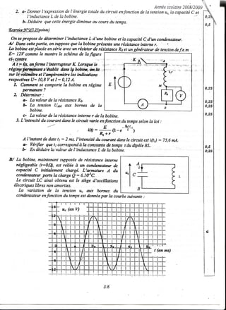 :                                                              Annéescolaire
                                                                                         200g/200g
    2. a- DgnnQrI'expressionde l'énergte totale du circuit enfonction de la tension uc,la capacitéC et
          I'inductance     L de lo bobine'
,                                    iminrto ntt aan,-o ),,
       b- Déduire qu;ecette énergie diminue au cours du temps.
ç,xrcb g,f"Z6. ZS oints)
                 p

  On se propose de déterminer I'inductance L d'une bobtne et la capacîté C d'un candensateur.
    Dga cettepartie, on suppose que la bobine prësente une résistætce interne r.
'U
Ia bobine estplacée ensérie cmec résistorde résistætceRs et un génératet^r tensiondef,,e.m
                                un                                       de
E: I2Y commele montrele schémade lafigure F
çtiwtrc
  A 1T 0s,onferme I'internrytew K Lorsgug le
régiûpfuWrû         s!*tùltt dwts lçbobiæ,.'w,I,it .,
sn lë wilt ^mëte I'ænpèremètre indicaiora
                 et               les
,espeaires(J* I0,8rh I: 0,12A.
   L. Comnent se comporte la bobine en régime
        perrnetnnt ?
   2, Déterminer:
        e- La valeur de la résistanceR6
        b La tensîon {Jaa atÆ bornes de Ia
            bobine.
        c- Lavaleur de la résistanceinterne r de la bobine.
    3. L'intewité du courant dans le ciranit voie enfonction du tempsselonla loi :
                         -----                        E          _&*r,
                                             i(t):           (1-e-7')
                                                     e _,
       A I'iwtant de date tt : 2 ms,l'fuitensité colrcmt donsle circttit estî(tù :75,6 mA.
                                                ùt
       a- Yérifier que t1 correspondà la corutættede temps rdu dipôle RL.
       b En déduireIa valeur de I'inductance L de Ia bobtne.

B/ La bobine, maintenant supposée de résktance intertze
   négligeable (r:0(4,    est reliée à wt cohdensatetr de
   capacité C initialement chægé. L'æmanre A du
   conderaûettr Inrte la chæge Q: 6.1t5C.
   Le eiranit LC ainsi obtenu est le siège d'oscillotioru
  électriques libres non amorties.                        {"
     La voiation     de la teruion uç al.E bornes du
   condensateur enfonction du temps estdonnëe pæ la cowbe suivante .


                                 u" (en V)




                                                                              t (en ms)




                                                      3,/6
 