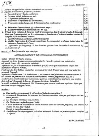 8 f@                                                                     Annéescolaire 2008/2009

1. Justifier les.appellations et non amortie du circuif LC.
                             libre
2. A partîr de la courbe u"(t) obtenue,déduire :
    a- La période propre Todes oscillations.
   -b- La plnse initiale de Ia tensionu"(t).
    c- L'expressiotlCcla lçrcion_p4rft).
    d- Déterminer Ia capa#ié C:ât candensate*.
    e- L'e4ression de Ia chæge qp(t) de I'armshne B du condensatear.
3.
    a- Détennirærl'gression fu i(tlenforction du tempst.
    b, Çq!ryrfierb      f wndet(t)'dvecoellede ,k@.
 1. L'énde de la vùîalon de l'énergie tuffile E enmagasineedms le aiîcutt et eelle de llfurgie
    étectrique Eç emttogasinée   pæ le condensatewenfonction d" û afowni lesdeu cotrbes-&
    Iafigwe (0 er dacwætû à renettre.
     a: ia"rttfi", lesdew cotrbesm justifiant la répowe                                        0,5
     b- Etablir I'qression de l'énergie magnétique Es emmage$inee cluque instant dans la
                                                                    à
         bobirc enfonction de E, C et uo                                                       0,25
     c- Reprësentersw lafigure(4) et daru le mêmesystèmed'6,e, la courbe de væiation de Et 0,25
     enforrction de u!.
acice 3.Qfiants)naûc twteale scicntiftryz
     N'

               MODELE"QE INE D' INDUCTIONSANS ONDENSATEUR
                       BOB                  C
mction : Obtepir des
                   lw*es tensioræ.
,'appareil estformé de dew bobines coæiales placées ltune (Bt : primaire ou inductew) à
ntérteur.del'autte (82: secortfuireou infuit).
c primaire estfait d'tnpetit nortbre de spiresde gfosrtL tundis que le secondoireestfait d'un
æ.dnombre de spiresdefilfin
l'intérietr des detnbobinei est   placé un noyou deferformé defl defer dou isolépow ëviter tes
,tarants Foucault-
         de
'.cprimaire, d'inductance Lt
                               et de résistærce êstconnectéà wt"genéraew de courotû contimt à
                                              t1,
lssetersion Enfernmt et en ouwant le ciranit avec une certainefiëquence on crée iw le
condaire dont lesætrémités sontmaintemrcs quelques centimètres
                                               à                    I'wæ de l'autre, tme tension
dttite telle qu'elle Troduit de longuesdéchægesélectriques(ëtincelle$
k modèleproduit des dëchægesde 20 à 25 cm maispow anoir wt rendementstqériew ilfaut que
inductetr soit plus long que I'induit.

'uestions
  1. Dæu quelle bobine rypuait le phénomène    d'induction magnétique?
  2. Au cotrs de l'expërience, leg corrærts de Foucault sont bités, citer pæ quel moyen ceci est
     rendu Tnssible-
  3. Les déchægesélectriques sontproduites :
  o Car l'inductew estplus long que l'hùit.
  . Cç en ferihært et en ouwætt le ciranit inductew avec une certaine fréquence, une tension
     induite estcrée dæts I'inùtit-
     Choisir la ou les bormcsréponses.
  1. La dechæge électrique appoait --elle si on mainlenait le cbcait du primaire ferne ? JustiJTer
      la réporue
                                           :..

                                                                                8OA/ TRAYATL


                                                4/6
 